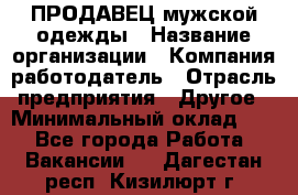 ПРОДАВЕЦ мужской одежды › Название организации ­ Компания-работодатель › Отрасль предприятия ­ Другое › Минимальный оклад ­ 1 - Все города Работа » Вакансии   . Дагестан респ.,Кизилюрт г.